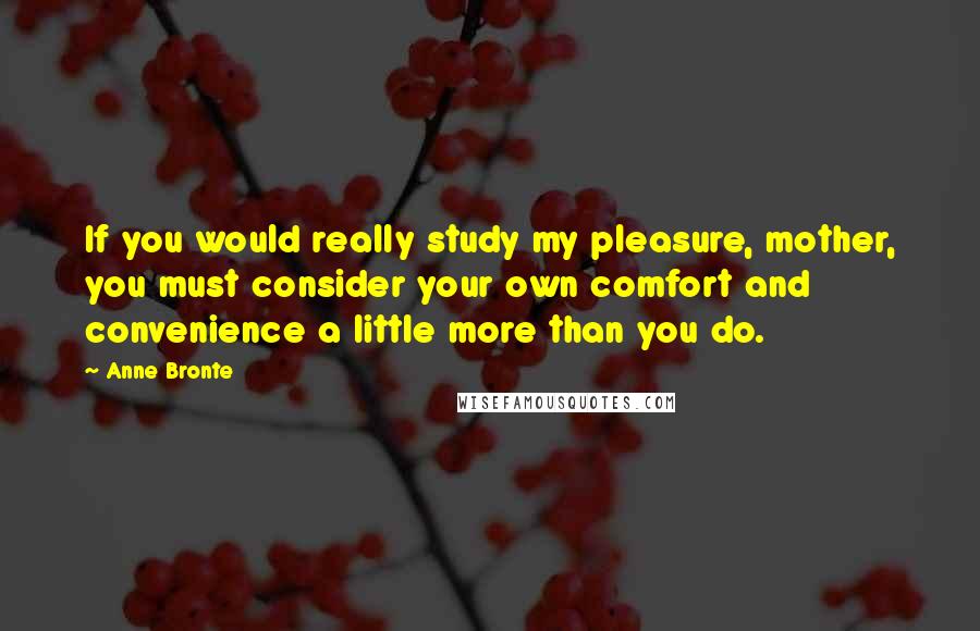 Anne Bronte Quotes: If you would really study my pleasure, mother, you must consider your own comfort and convenience a little more than you do.