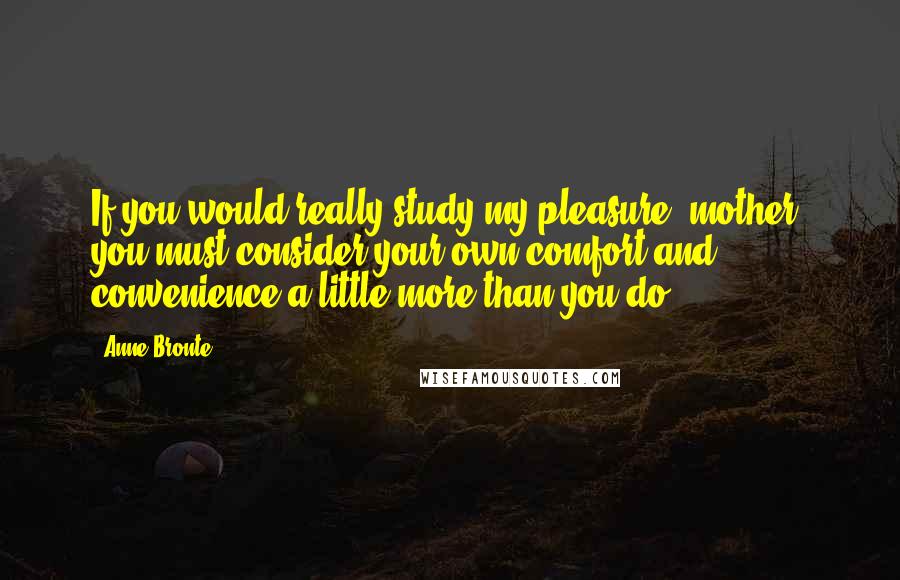 Anne Bronte Quotes: If you would really study my pleasure, mother, you must consider your own comfort and convenience a little more than you do.