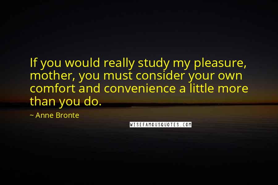 Anne Bronte Quotes: If you would really study my pleasure, mother, you must consider your own comfort and convenience a little more than you do.