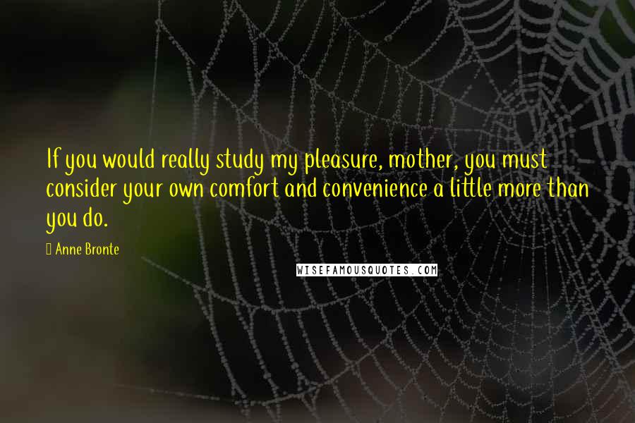 Anne Bronte Quotes: If you would really study my pleasure, mother, you must consider your own comfort and convenience a little more than you do.