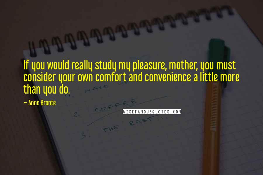 Anne Bronte Quotes: If you would really study my pleasure, mother, you must consider your own comfort and convenience a little more than you do.