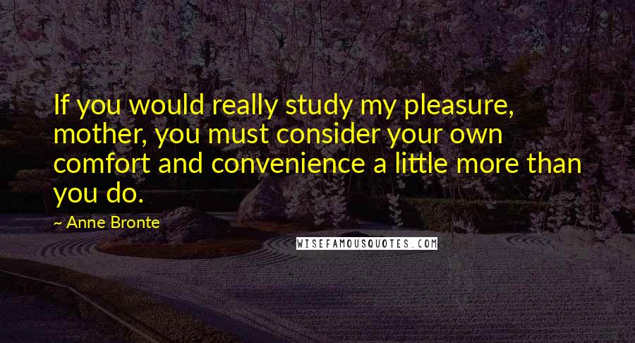 Anne Bronte Quotes: If you would really study my pleasure, mother, you must consider your own comfort and convenience a little more than you do.