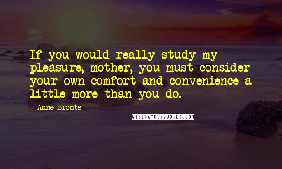 Anne Bronte Quotes: If you would really study my pleasure, mother, you must consider your own comfort and convenience a little more than you do.