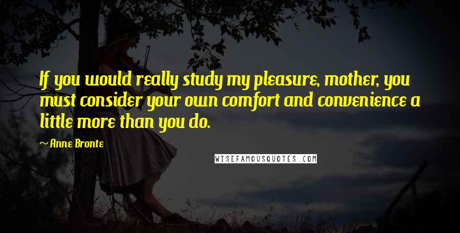 Anne Bronte Quotes: If you would really study my pleasure, mother, you must consider your own comfort and convenience a little more than you do.