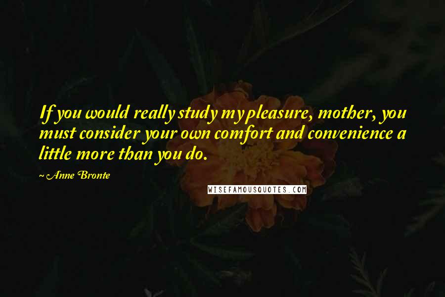 Anne Bronte Quotes: If you would really study my pleasure, mother, you must consider your own comfort and convenience a little more than you do.