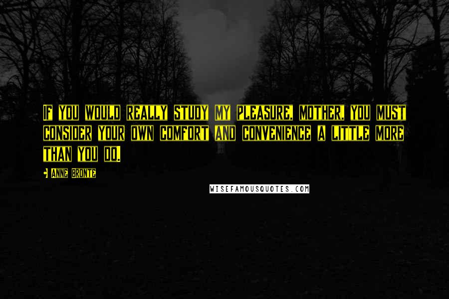 Anne Bronte Quotes: If you would really study my pleasure, mother, you must consider your own comfort and convenience a little more than you do.