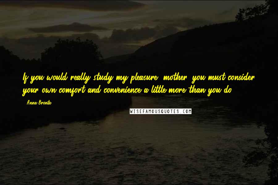 Anne Bronte Quotes: If you would really study my pleasure, mother, you must consider your own comfort and convenience a little more than you do.