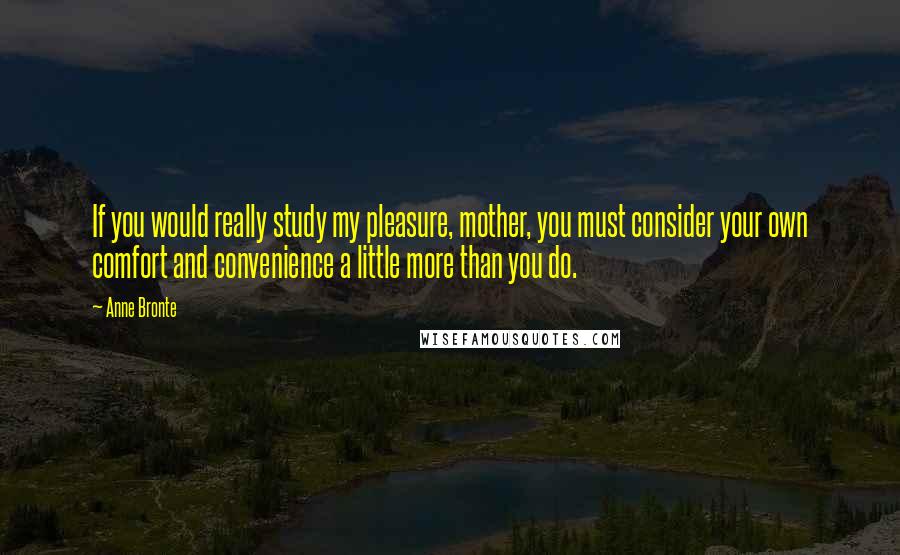 Anne Bronte Quotes: If you would really study my pleasure, mother, you must consider your own comfort and convenience a little more than you do.