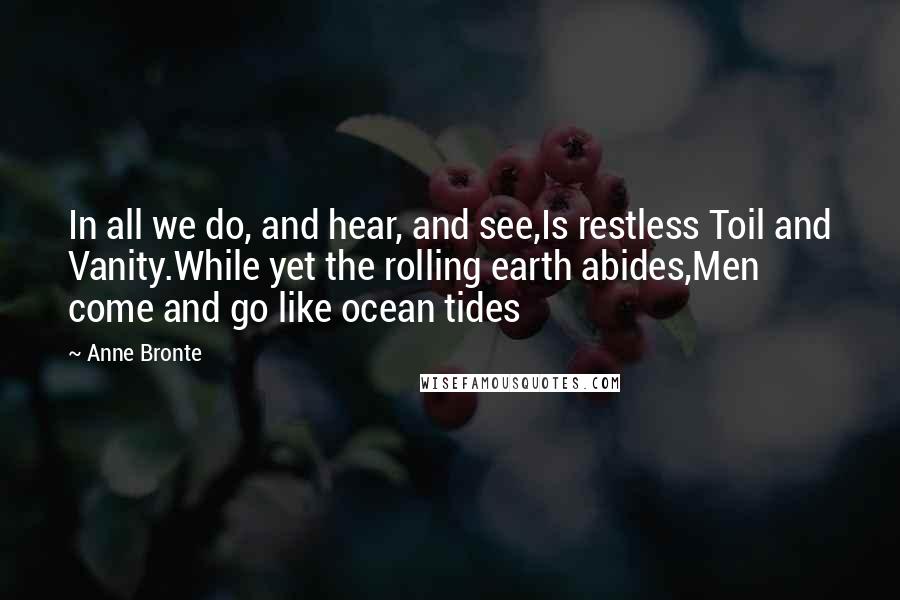 Anne Bronte Quotes: In all we do, and hear, and see,Is restless Toil and Vanity.While yet the rolling earth abides,Men come and go like ocean tides