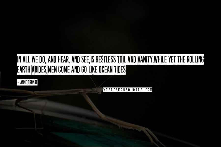 Anne Bronte Quotes: In all we do, and hear, and see,Is restless Toil and Vanity.While yet the rolling earth abides,Men come and go like ocean tides