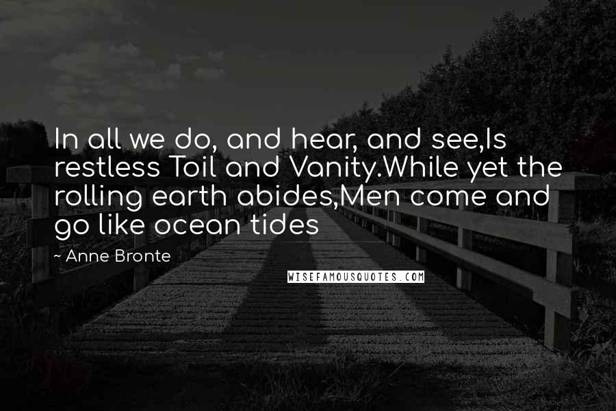 Anne Bronte Quotes: In all we do, and hear, and see,Is restless Toil and Vanity.While yet the rolling earth abides,Men come and go like ocean tides