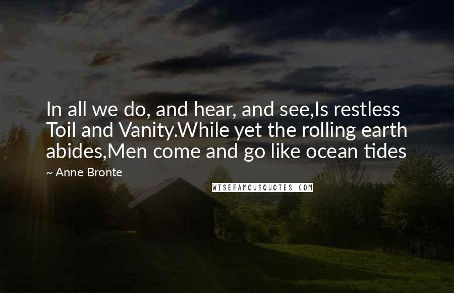 Anne Bronte Quotes: In all we do, and hear, and see,Is restless Toil and Vanity.While yet the rolling earth abides,Men come and go like ocean tides