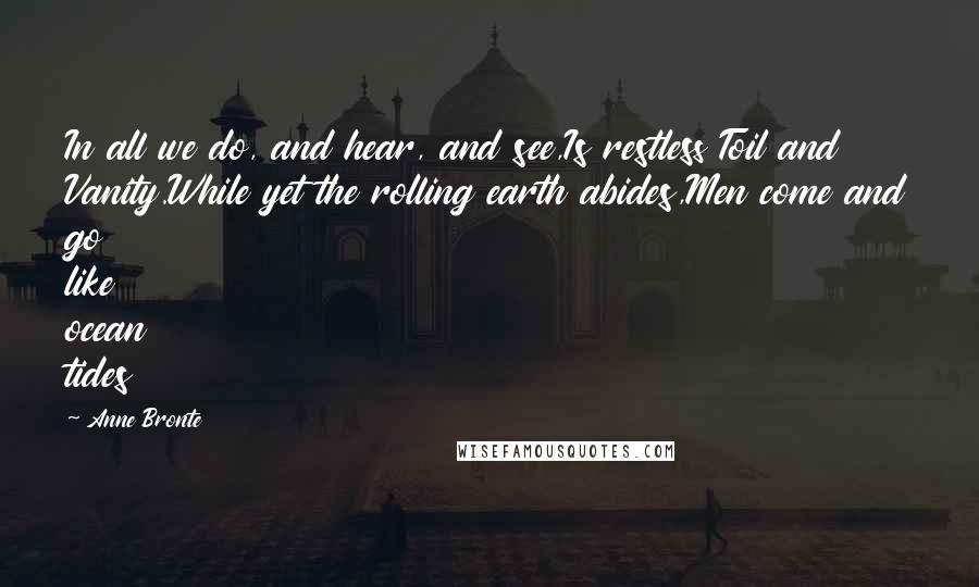 Anne Bronte Quotes: In all we do, and hear, and see,Is restless Toil and Vanity.While yet the rolling earth abides,Men come and go like ocean tides