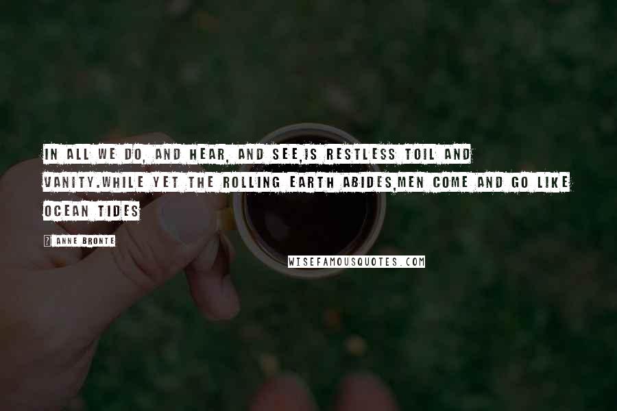 Anne Bronte Quotes: In all we do, and hear, and see,Is restless Toil and Vanity.While yet the rolling earth abides,Men come and go like ocean tides