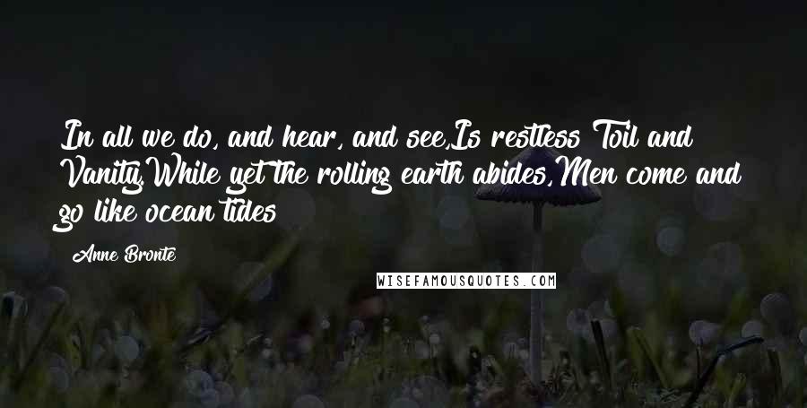 Anne Bronte Quotes: In all we do, and hear, and see,Is restless Toil and Vanity.While yet the rolling earth abides,Men come and go like ocean tides