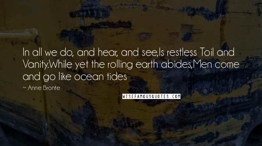 Anne Bronte Quotes: In all we do, and hear, and see,Is restless Toil and Vanity.While yet the rolling earth abides,Men come and go like ocean tides