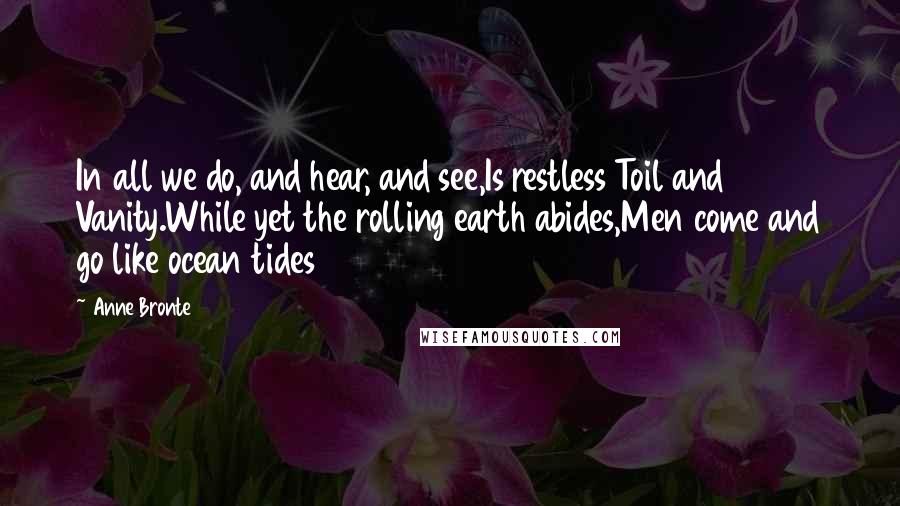 Anne Bronte Quotes: In all we do, and hear, and see,Is restless Toil and Vanity.While yet the rolling earth abides,Men come and go like ocean tides