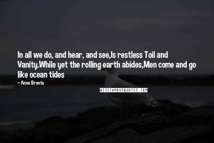 Anne Bronte Quotes: In all we do, and hear, and see,Is restless Toil and Vanity.While yet the rolling earth abides,Men come and go like ocean tides