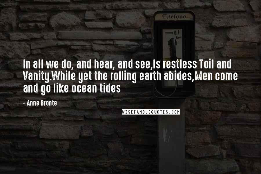 Anne Bronte Quotes: In all we do, and hear, and see,Is restless Toil and Vanity.While yet the rolling earth abides,Men come and go like ocean tides