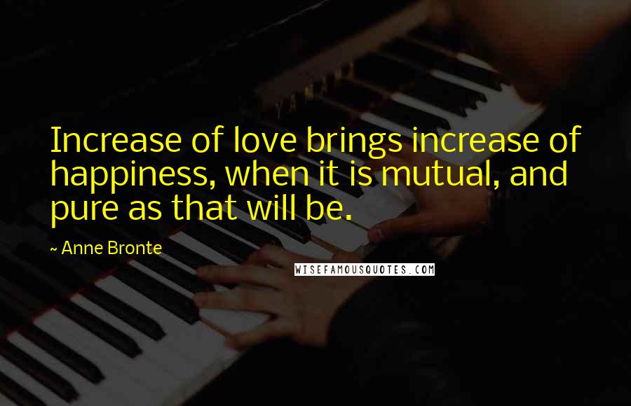 Anne Bronte Quotes: Increase of love brings increase of happiness, when it is mutual, and pure as that will be.