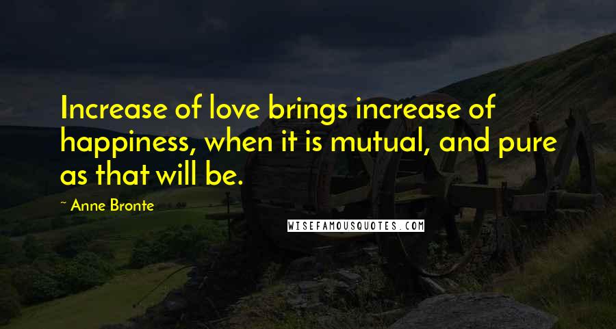 Anne Bronte Quotes: Increase of love brings increase of happiness, when it is mutual, and pure as that will be.