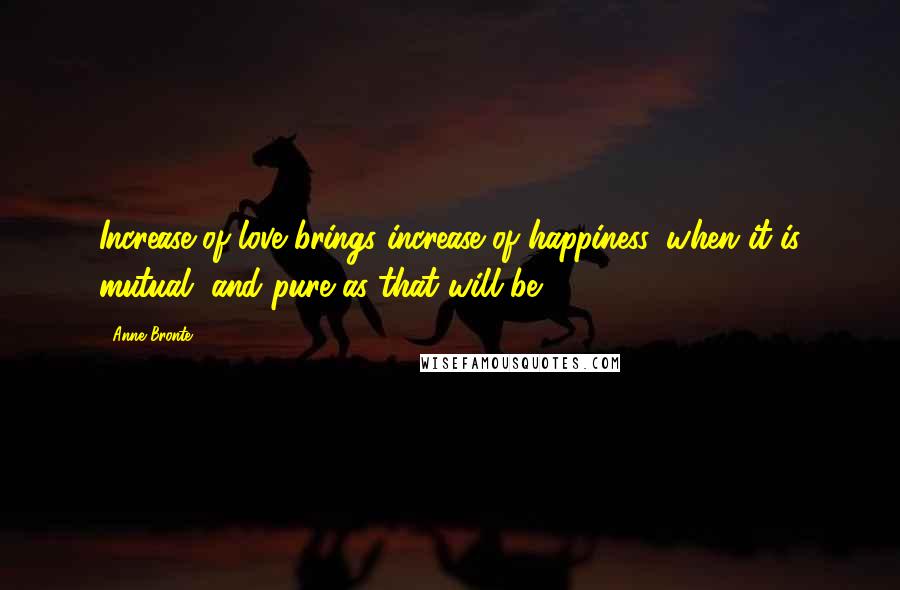 Anne Bronte Quotes: Increase of love brings increase of happiness, when it is mutual, and pure as that will be.