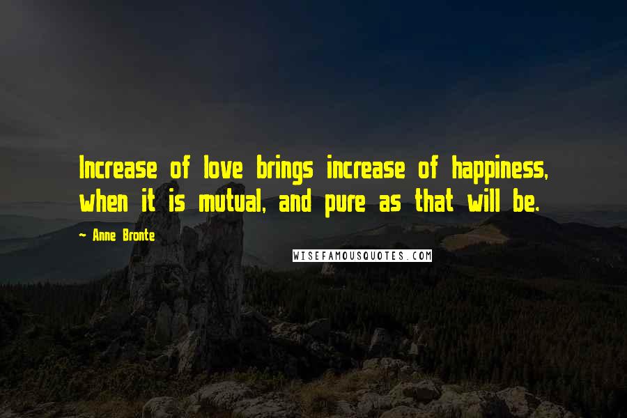 Anne Bronte Quotes: Increase of love brings increase of happiness, when it is mutual, and pure as that will be.