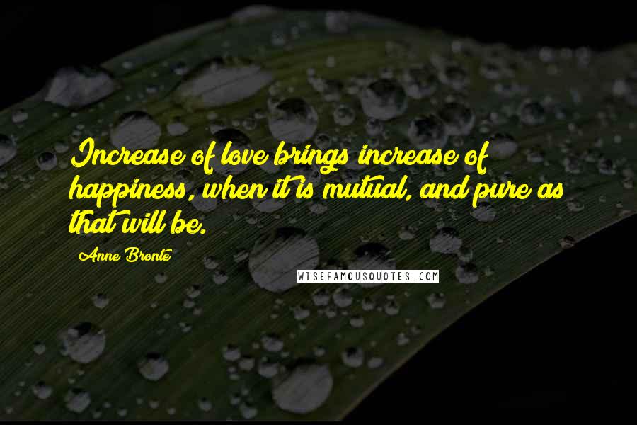 Anne Bronte Quotes: Increase of love brings increase of happiness, when it is mutual, and pure as that will be.