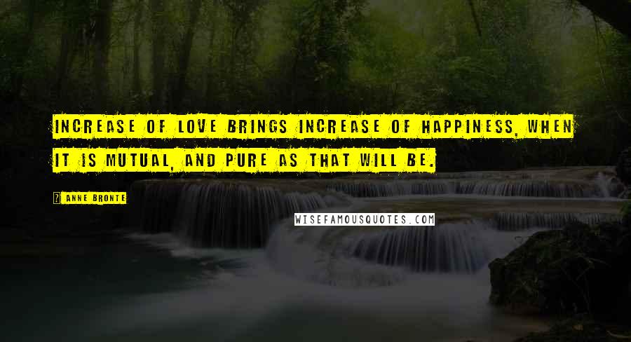 Anne Bronte Quotes: Increase of love brings increase of happiness, when it is mutual, and pure as that will be.