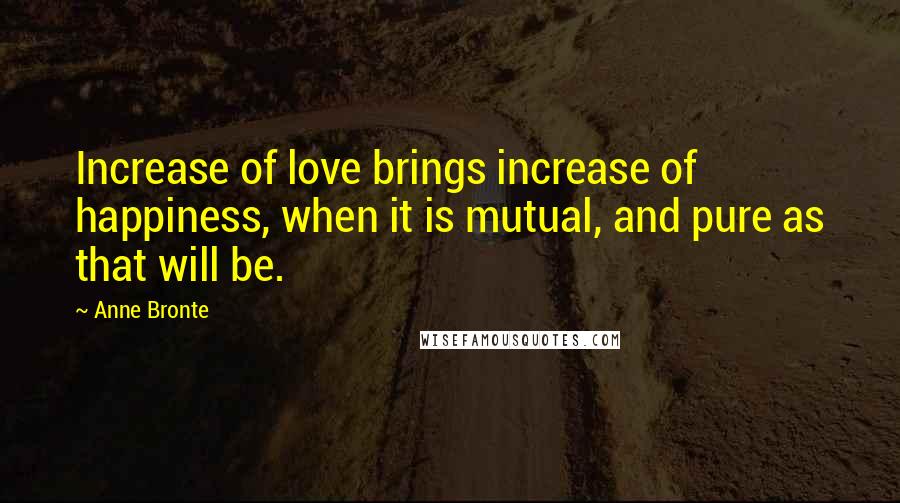 Anne Bronte Quotes: Increase of love brings increase of happiness, when it is mutual, and pure as that will be.