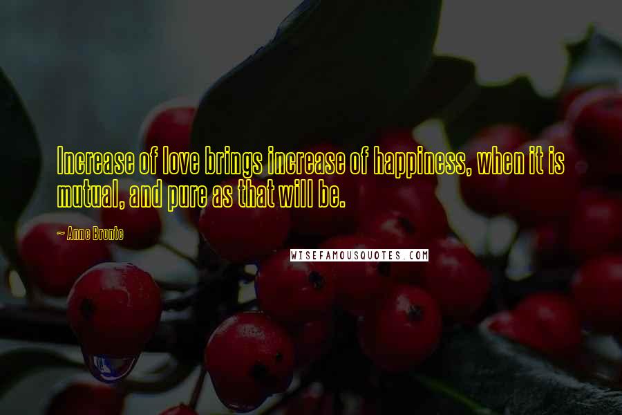 Anne Bronte Quotes: Increase of love brings increase of happiness, when it is mutual, and pure as that will be.