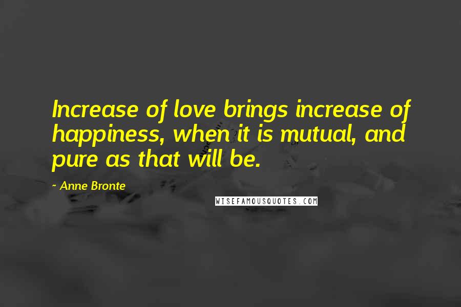 Anne Bronte Quotes: Increase of love brings increase of happiness, when it is mutual, and pure as that will be.