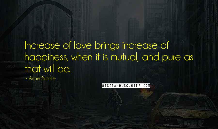 Anne Bronte Quotes: Increase of love brings increase of happiness, when it is mutual, and pure as that will be.