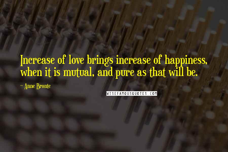 Anne Bronte Quotes: Increase of love brings increase of happiness, when it is mutual, and pure as that will be.