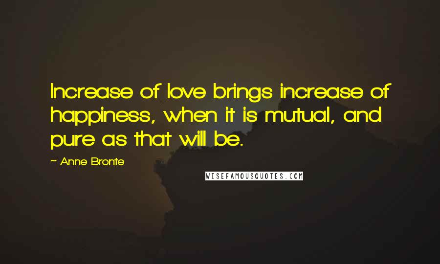 Anne Bronte Quotes: Increase of love brings increase of happiness, when it is mutual, and pure as that will be.