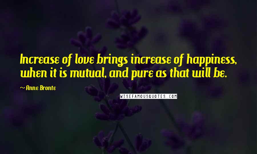Anne Bronte Quotes: Increase of love brings increase of happiness, when it is mutual, and pure as that will be.