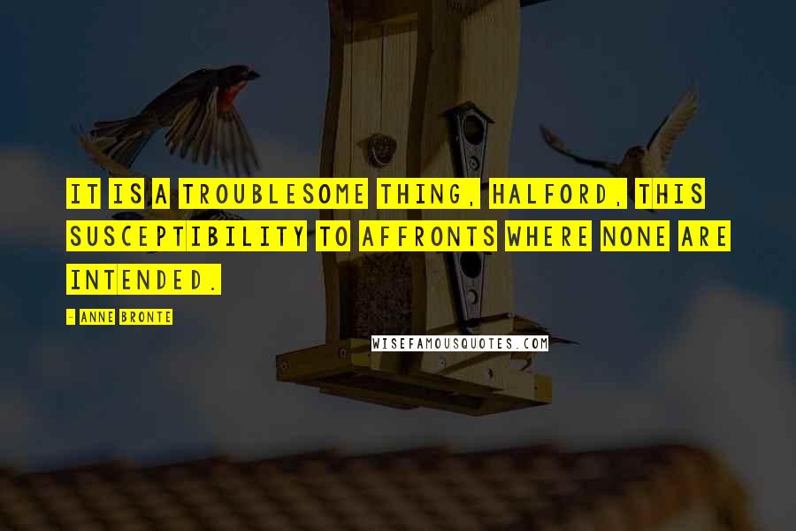 Anne Bronte Quotes: It is a troublesome thing, Halford, this susceptibility to affronts where none are intended.