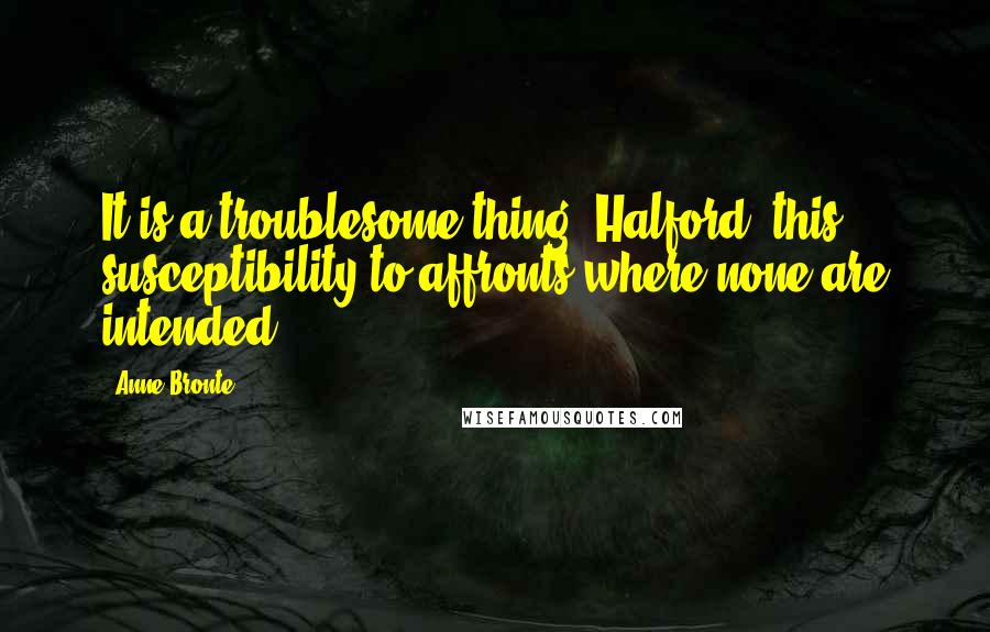 Anne Bronte Quotes: It is a troublesome thing, Halford, this susceptibility to affronts where none are intended.