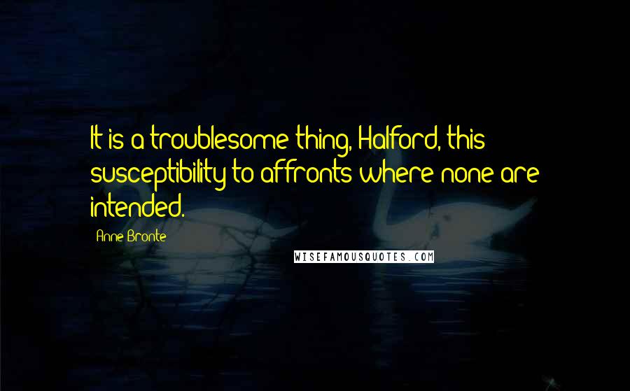Anne Bronte Quotes: It is a troublesome thing, Halford, this susceptibility to affronts where none are intended.