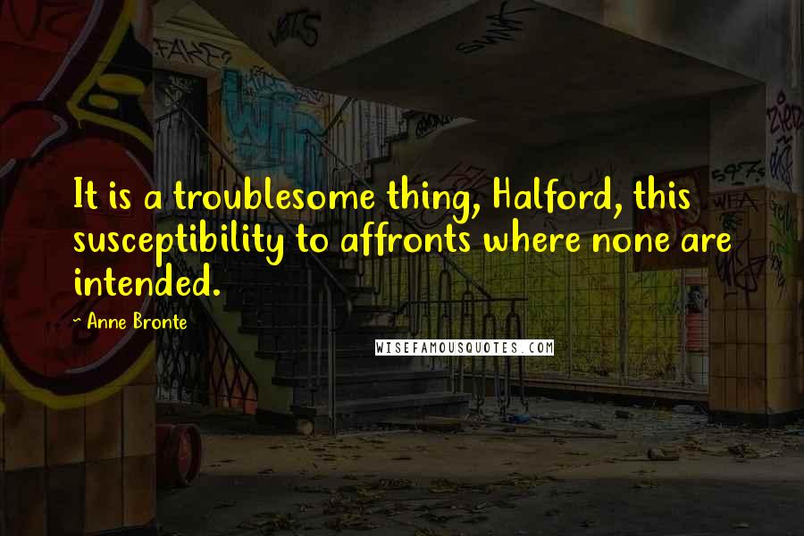 Anne Bronte Quotes: It is a troublesome thing, Halford, this susceptibility to affronts where none are intended.