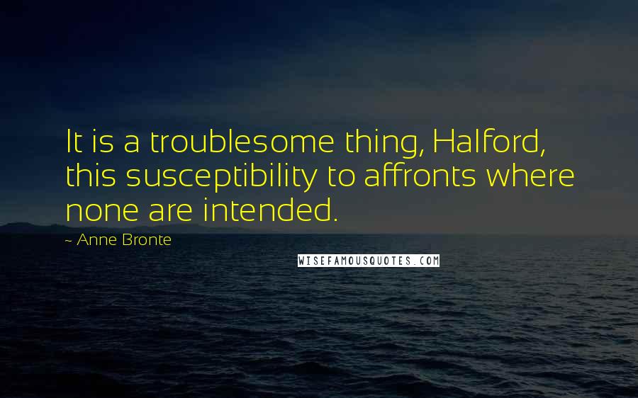 Anne Bronte Quotes: It is a troublesome thing, Halford, this susceptibility to affronts where none are intended.