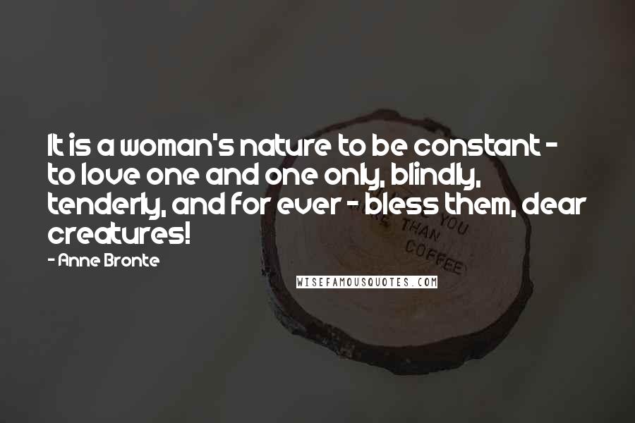 Anne Bronte Quotes: It is a woman's nature to be constant - to love one and one only, blindly, tenderly, and for ever - bless them, dear creatures!