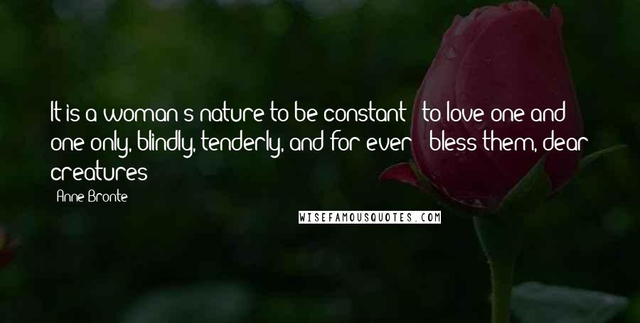 Anne Bronte Quotes: It is a woman's nature to be constant - to love one and one only, blindly, tenderly, and for ever - bless them, dear creatures!