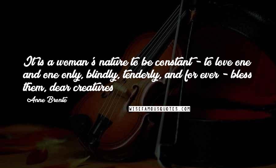 Anne Bronte Quotes: It is a woman's nature to be constant - to love one and one only, blindly, tenderly, and for ever - bless them, dear creatures!