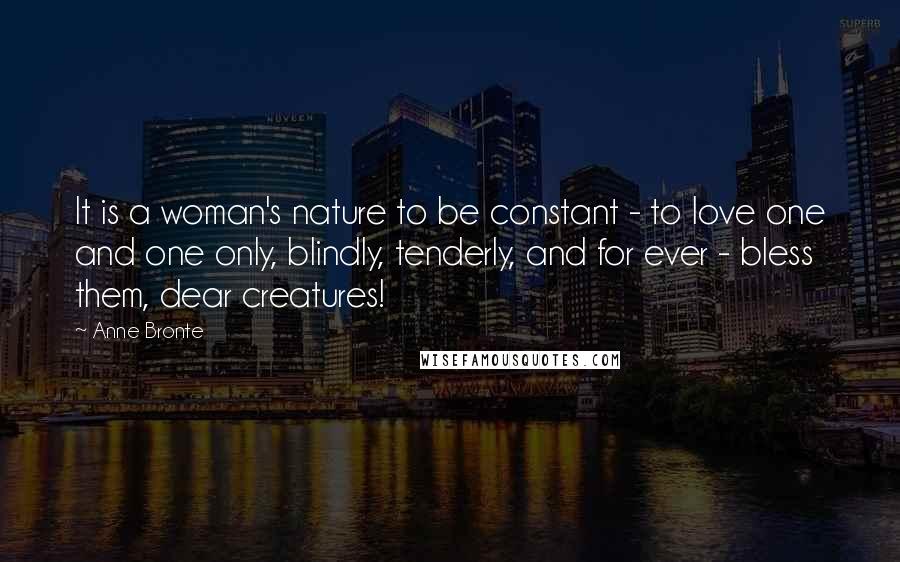 Anne Bronte Quotes: It is a woman's nature to be constant - to love one and one only, blindly, tenderly, and for ever - bless them, dear creatures!