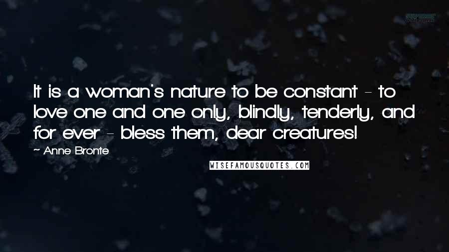 Anne Bronte Quotes: It is a woman's nature to be constant - to love one and one only, blindly, tenderly, and for ever - bless them, dear creatures!