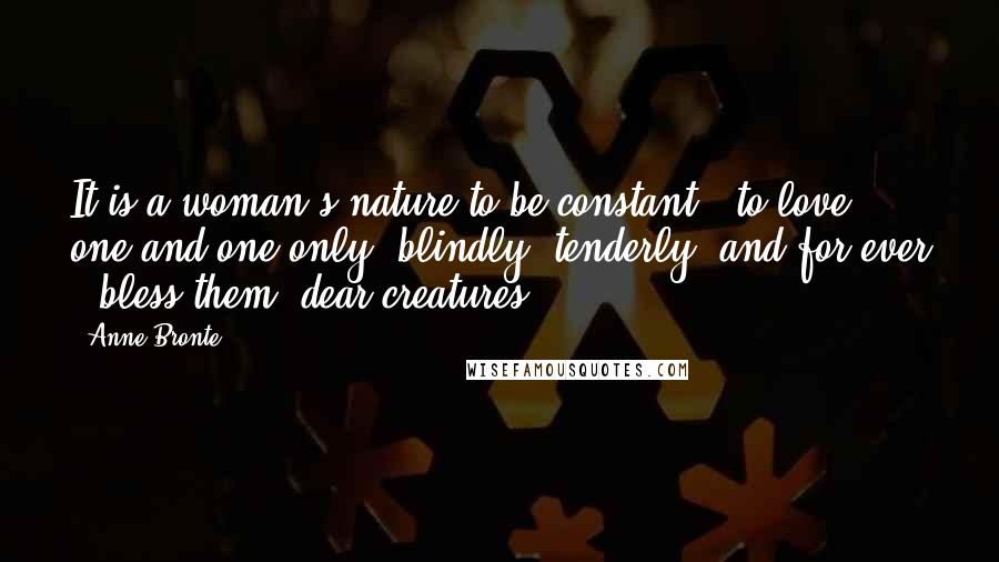 Anne Bronte Quotes: It is a woman's nature to be constant - to love one and one only, blindly, tenderly, and for ever - bless them, dear creatures!