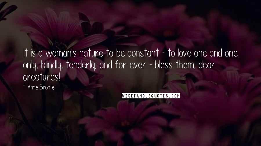 Anne Bronte Quotes: It is a woman's nature to be constant - to love one and one only, blindly, tenderly, and for ever - bless them, dear creatures!