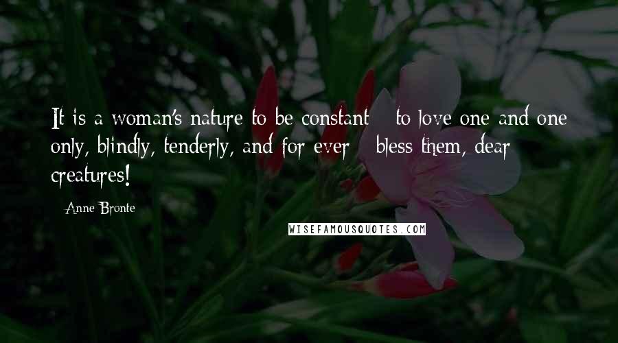 Anne Bronte Quotes: It is a woman's nature to be constant - to love one and one only, blindly, tenderly, and for ever - bless them, dear creatures!