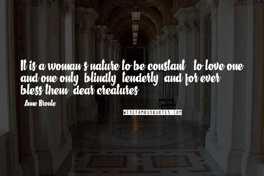 Anne Bronte Quotes: It is a woman's nature to be constant - to love one and one only, blindly, tenderly, and for ever - bless them, dear creatures!